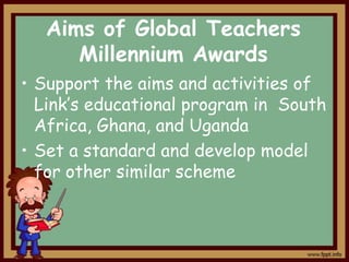 Aims of Global Teachers
Millennium Awards
• Support the aims and activities of
Link’s educational program in South
Africa, Ghana, and Uganda
• Set a standard and develop model
for other similar scheme

 