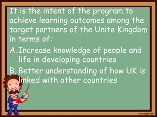 It is the intent of the program to
achieve learning outcomes among the
target partners of the Unite Kingdom
in terms of:
A. Increase knowledge of people and
life in developing countries
B. Better understanding of how UK is
linked with other countries

 