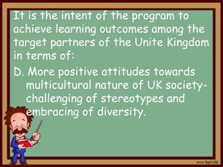 It is the intent of the program to
achieve learning outcomes among the
target partners of the Unite Kingdom
in terms of:
D. More positive attitudes towards
multicultural nature of UK societychallenging of stereotypes and
embracing of diversity.

 