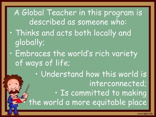 A Global Teacher in this program is
described as someone who:
• Thinks and acts both locally and
globally;
• Embraces the world’s rich variety
of ways of life;
• Understand how this world is
interconnected;
• Is committed to making
• the world a more equitable place

 
