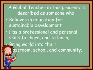 A Global Teacher in this program is
described as someone who:
• Believes in education for
sustainable development
• Has a professional and personal
skills to share, and to learn;
• Bring world into their
classroom, school, and community;

 