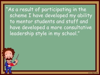 “As a result of participating in the
scheme I have developed my ability
to mentor students and staff and
have developed a more consultative
leadership style in my school.”

 