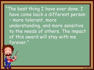“The best thing I have ever done. I
have come back a different person
– more tolerant, more
understanding, and more sensitive
to the needs of others. The impact
of this award will stay with me
forever.”

 