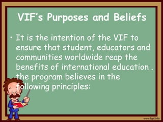 VIF’s Purposes and Beliefs
• It is the intention of the VIF to
ensure that student, educators and
communities worldwide reap the
benefits of international education .
the program believes in the
following principles:

 