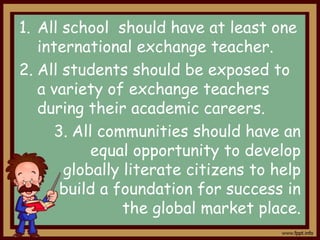 1. All school should have at least one
international exchange teacher.
2. All students should be exposed to
a variety of exchange teachers
during their academic careers.
3. All communities should have an
equal opportunity to develop
globally literate citizens to help
build a foundation for success in
the global market place.

 