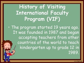 History of Visiting
International Faculty
Program (VIF)
• The program started 19 years ago.
It was founded in 1987 and began
accepting teachers from other
countries of the world to teach
kindergarten up to grade 12 in
1989.

 