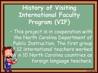 History of Visiting
International Faculty
Program (VIF)
• This project is in cooperation with
the North Carolina Department of
Public Instruction. The first group
of 12 international teachers worked
on in 10 North Carolina countries as
foreign language teachers.

 