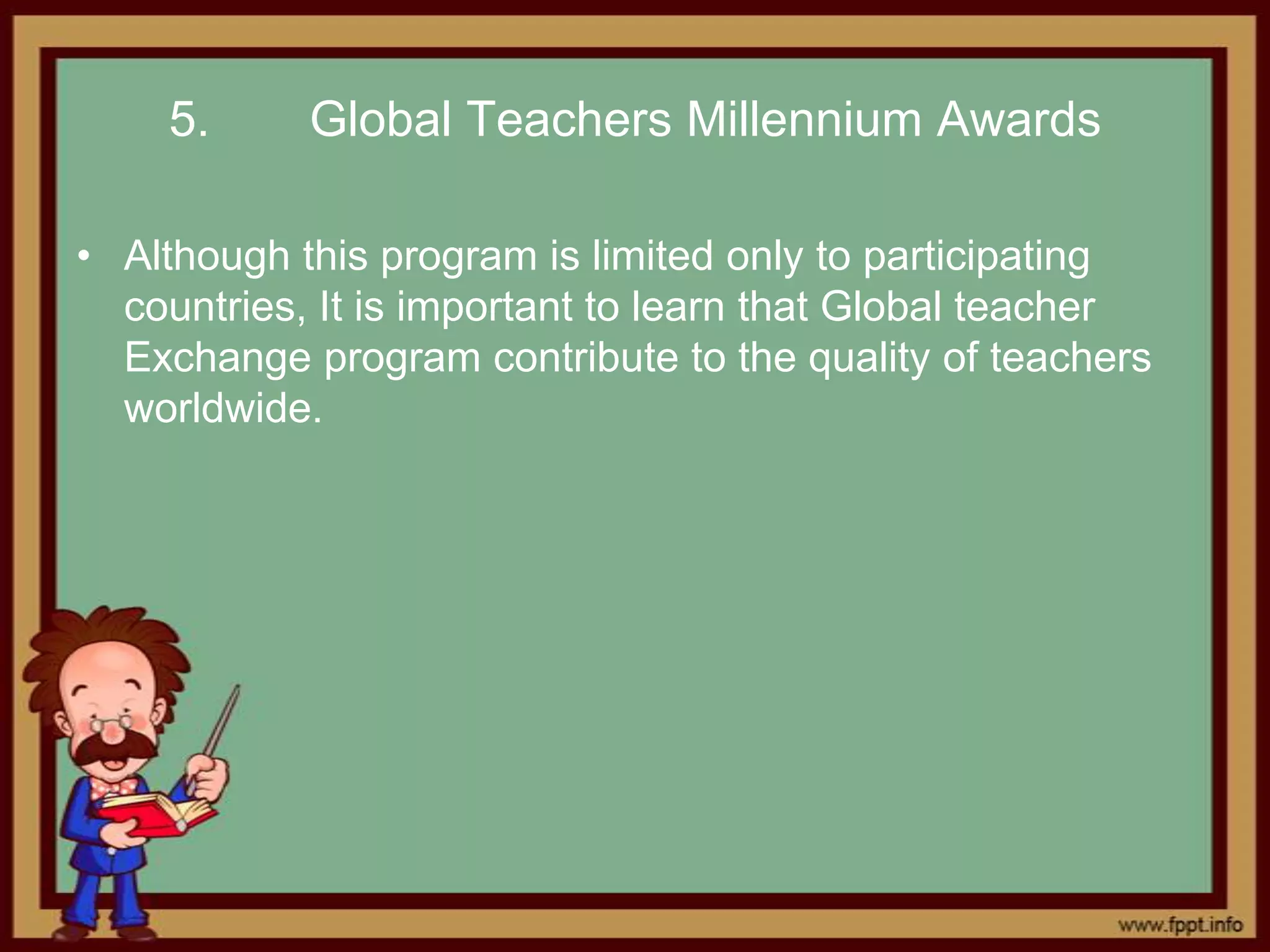 5.      Global Teachers Millennium Awards

• Although this program is limited only to participating
  countries, It is important to learn that Global teacher
  Exchange program contribute to the quality of teachers
  worldwide.
 