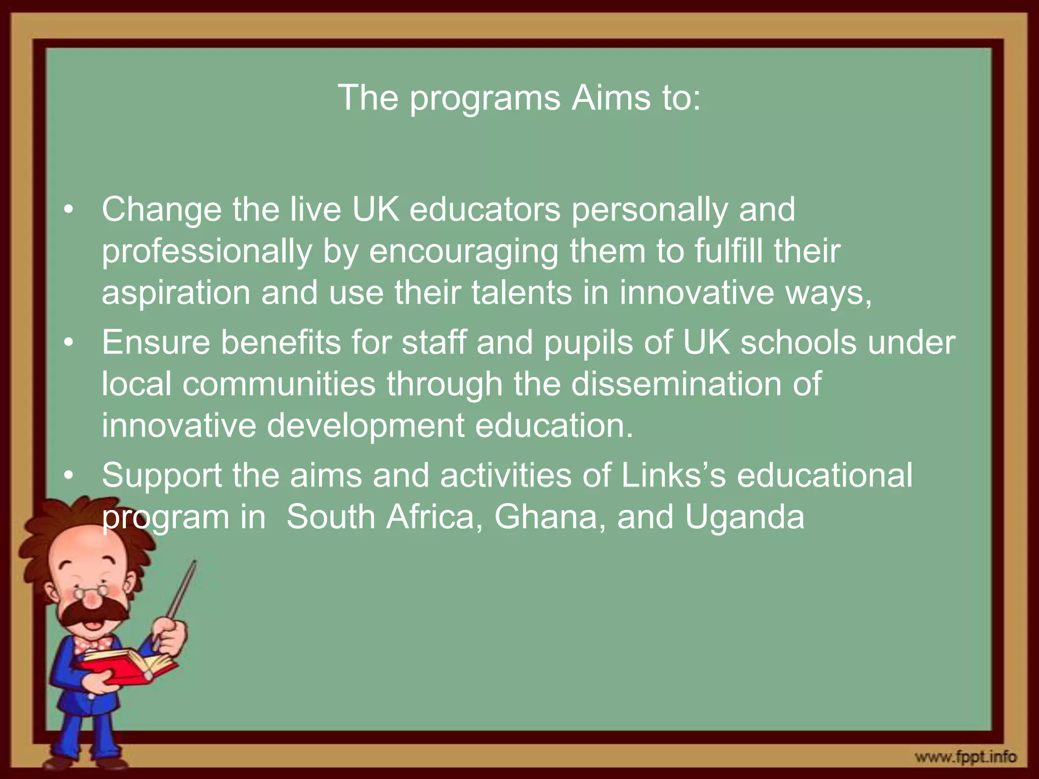 The programs Aims to:


• Change the live UK educators personally and
  professionally by encouraging them to fulfill their
  aspiration and use their talents in innovative ways,
• Ensure benefits for staff and pupils of UK schools under
  local communities through the dissemination of
  innovative development education.
• Support the aims and activities of Links’s educational
  program in South Africa, Ghana, and Uganda
 