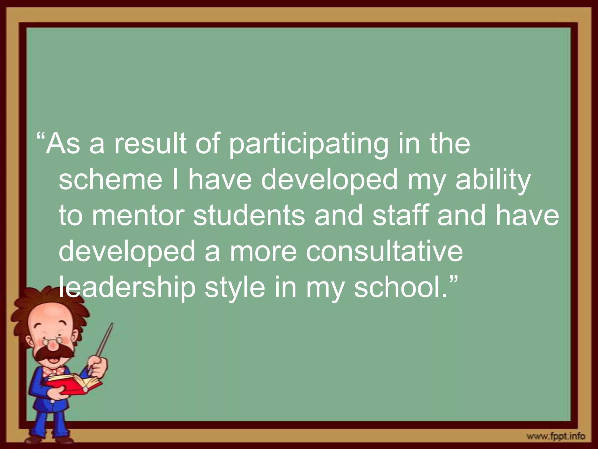“As a result of participating in the
  scheme I have developed my ability
  to mentor students and staff and have
  developed a more consultative
  leadership style in my school.”
 