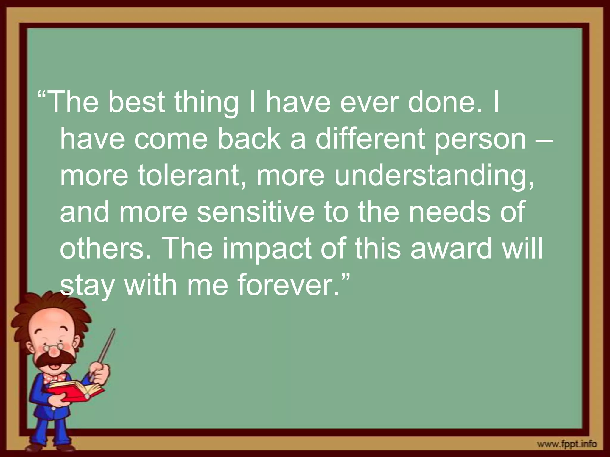 “The best thing I have ever done. I
  have come back a different person –
  more tolerant, more understanding,
  and more sensitive to the needs of
  others. The impact of this award will
  stay with me forever.”
 