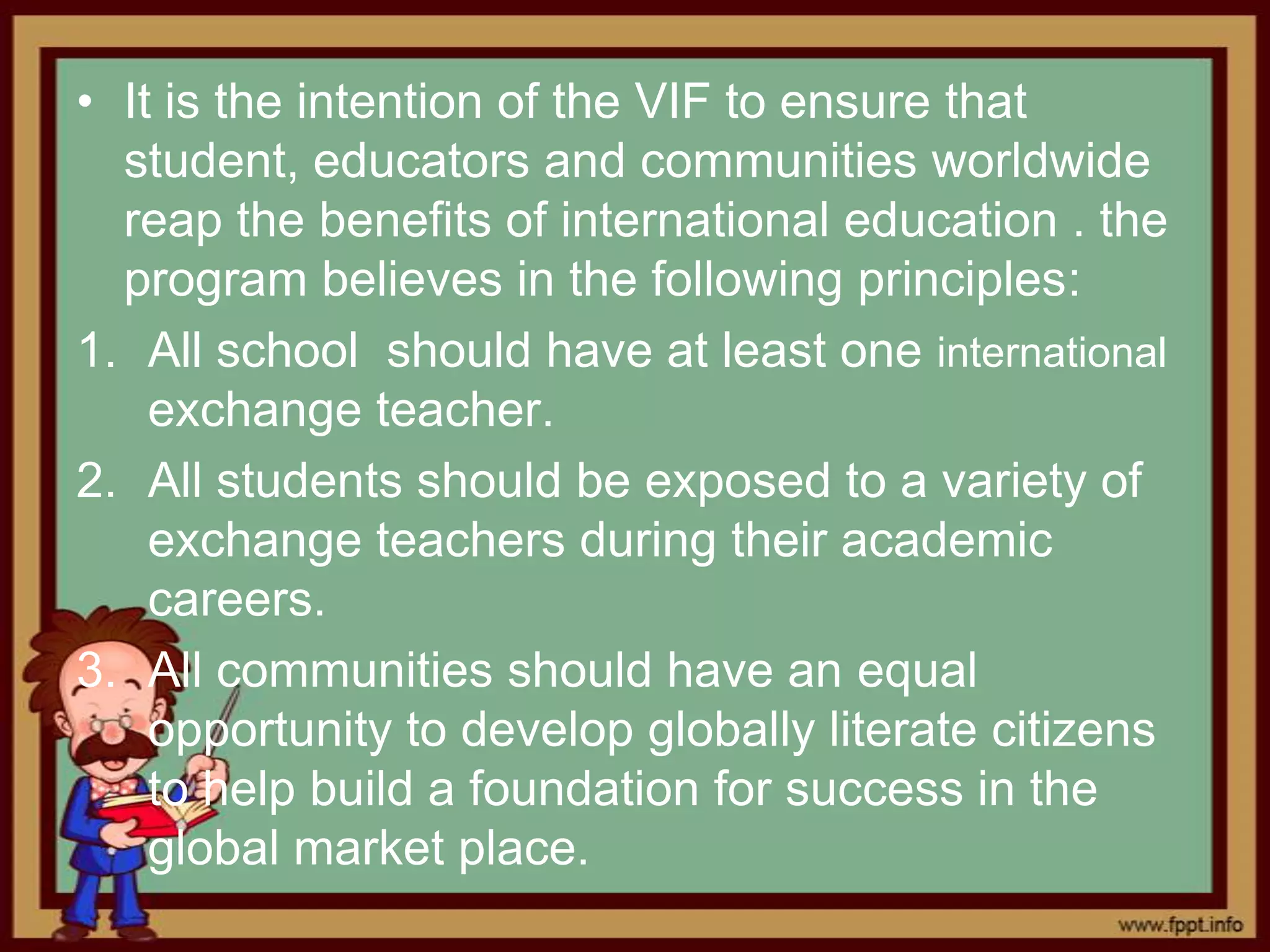 • It is the intention of the VIF to ensure that
  student, educators and communities worldwide
  reap the benefits of international education . the
  program believes in the following principles:
1. All school should have at least one international
    exchange teacher.
2. All students should be exposed to a variety of
    exchange teachers during their academic
    careers.
3. All communities should have an equal
    opportunity to develop globally literate citizens
    to help build a foundation for success in the
    global market place.
 