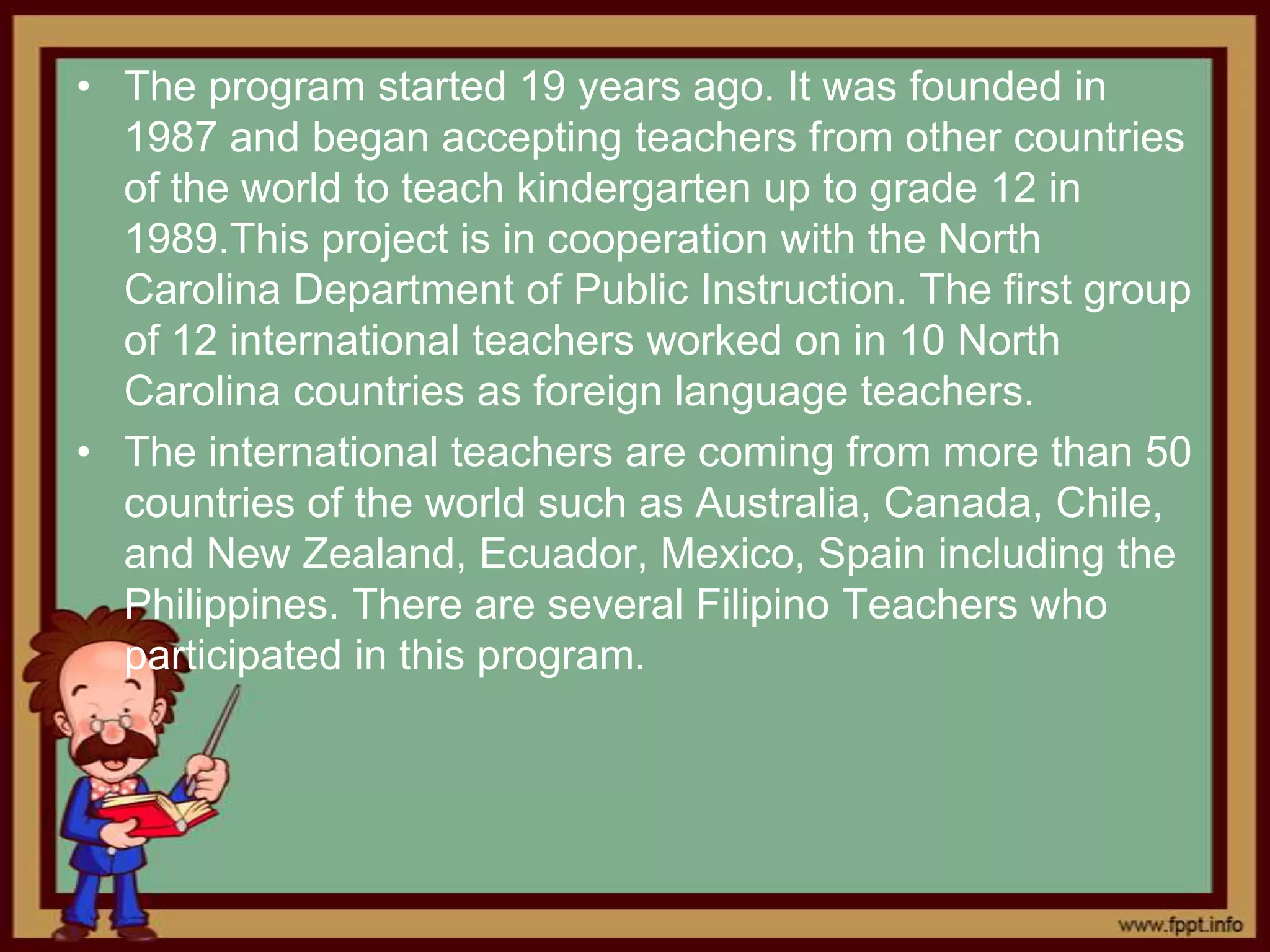• The program started 19 years ago. It was founded in
  1987 and began accepting teachers from other countries
  of the world to teach kindergarten up to grade 12 in
  1989.This project is in cooperation with the North
  Carolina Department of Public Instruction. The first group
  of 12 international teachers worked on in 10 North
  Carolina countries as foreign language teachers.
• The international teachers are coming from more than 50
  countries of the world such as Australia, Canada, Chile,
  and New Zealand, Ecuador, Mexico, Spain including the
  Philippines. There are several Filipino Teachers who
  participated in this program.
 