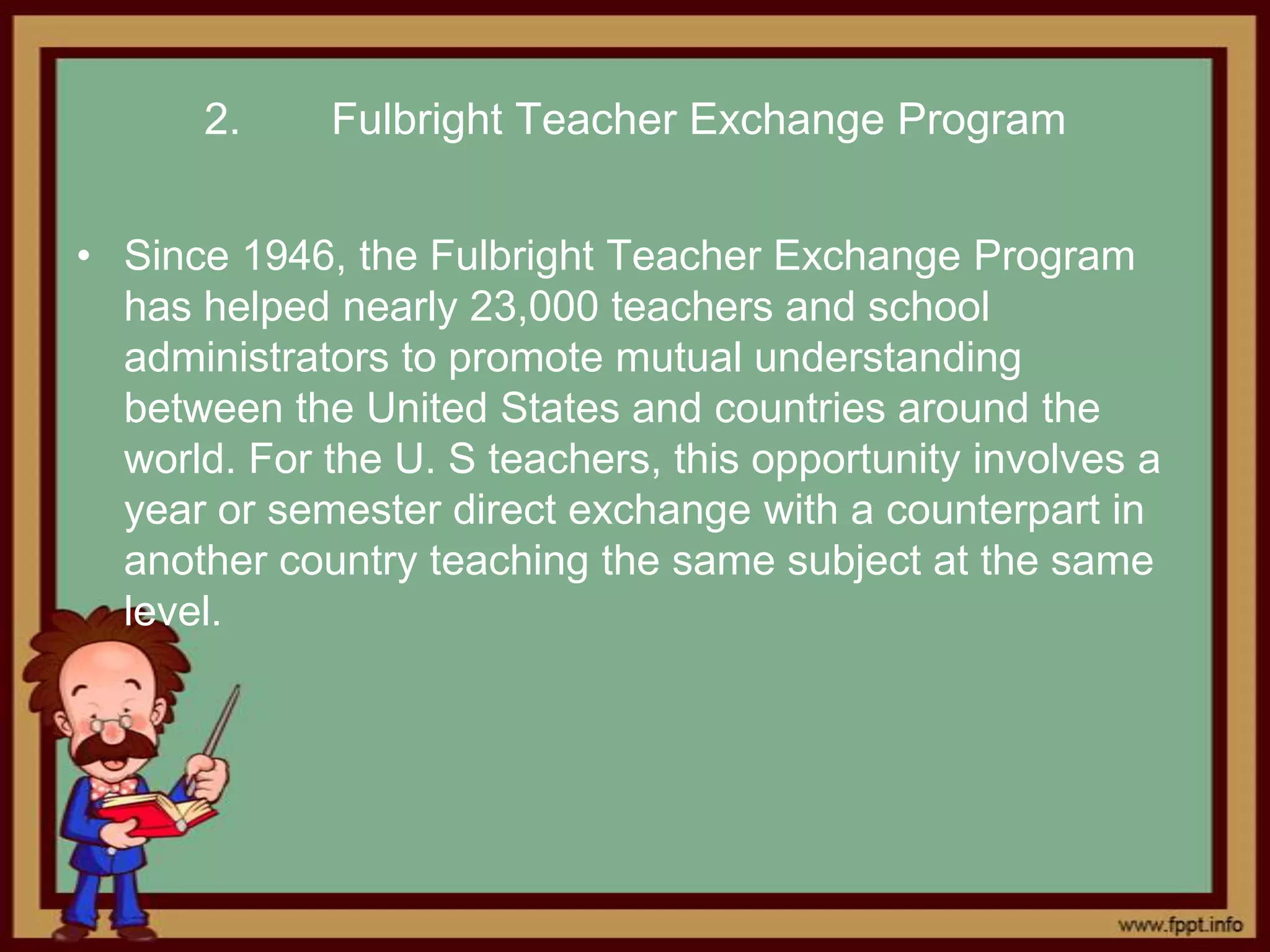 2.     Fulbright Teacher Exchange Program


• Since 1946, the Fulbright Teacher Exchange Program
  has helped nearly 23,000 teachers and school
  administrators to promote mutual understanding
  between the United States and countries around the
  world. For the U. S teachers, this opportunity involves a
  year or semester direct exchange with a counterpart in
  another country teaching the same subject at the same
  level.
 