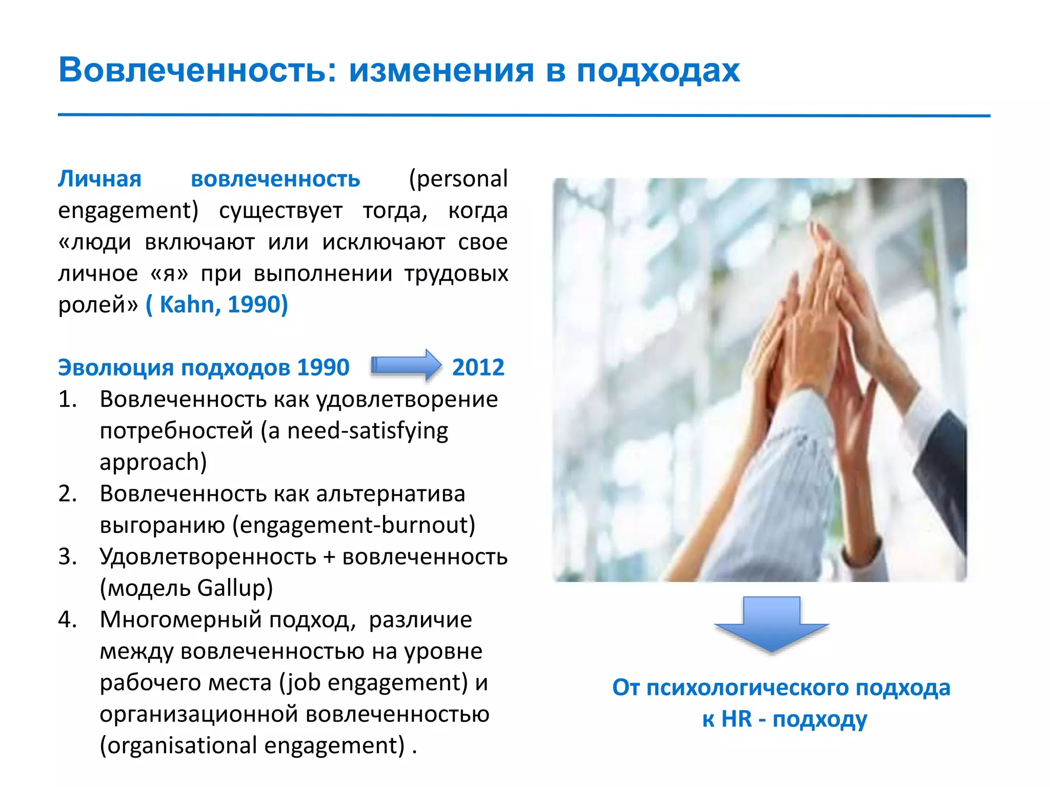Вовлеченность: изменения в подходах
Личная вовлеченность (personal
engagement) существует тогда, когда
«люди включают или исключают свое
личное «я» при выполнении трудовых
ролей» ( Kahn, 1990)
Эволюция подходов 1990 2012
1. Вовлеченность как удовлетворение
потребностей (a need-satisfying
approach)
2. Вовлеченность как альтернатива
выгоранию (engagement-burnout)
3. Удовлетворенность + вовлеченность
(модель Gallup)
4. Многомерный подход, различие
между вовлеченностью на уровне
рабочего места (job engagement) и
организационной вовлеченностью
(organisational engagement) .
От психологического подхода
к HR - подходу
 