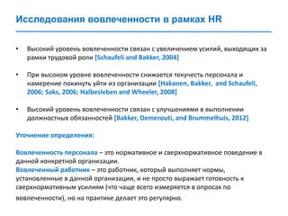 Исследования вовлеченности в рамках HR
• Высокий уровень вовлеченности связан с увеличением усилий, выходящих за
рамки трудовой роли [Schaufeli and Bakker, 2004]
• При высоком уровне вовлеченности снижается текучесть персонала и
намерение покинуть уйти из организации [Hakanen, Bakker, and Schaufeli,
2006; Saks, 2006; Halbesleben and Wheeler, 2008]
• Высокий уровень вовлеченности связан с улучшениями в выполнении
должностных обязанностей [Bakker, Demerouti, and Brummelhuis, 2012]
Уточнение определения:
Вовлеченность персонала – это нормативное и сверхнормативное поведение в
данной конкретной организации.
Вовлеченный работник – это работник, который выполняет нормы,
установленные в данной организации, и не просто выражает готовность к
сверхнормативным усилиям (что чаще всего измеряется в опросах по
вовлеченности), но на практике делает это регулярно.
 