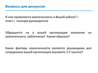 Вопросы для дискуссии
В чем проявляется вовлеченность в Вашей работе? –
ответ с позиции руководителя
Обращается ли в вашей организации внимание на
вовлеченность работников? Каким образом?
Какие факторы вовлеченности являются решающими для
сотрудников вашей организации (назовите 1-2 пункта)?
 