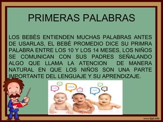 PRIMERAS PALABRAS
LOS BEBÈS ENTIENDEN MUCHAS PALABRAS ANTES
DE USARLAS, EL BEBÈ PROMEDIO DICE SU PRIMRA
PALABRA ENTRE LOS 10 Y LOS 14 MESES, LOS NIÑOS
SE COMUNICAN CON SUS PADRES SEÑALANDO
ALGO QUE LLAMA LA ATENCION DE MANERA
NATURAL EN QUE LOS NIÑOS SON UNA PARTE
IMPORTANTE DEL LENGUAJE Y SU APRENDIZAJE.
 