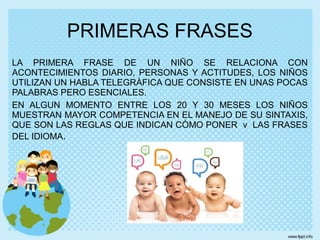 LA PRIMERA FRASE DE UN NIÑO SE RELACIONA CON
ACONTECIMIENTOS DIARIO, PERSONAS Y ACTITUDES, LOS NIÑOS
UTILIZAN UN HABLA TELEGRÀFICA QUE CONSISTE EN UNAS POCAS
PALABRAS PERO ESENCIALES.
EN ALGUN MOMENTO ENTRE LOS 20 Y 30 MESES LOS NIÑOS
MUESTRAN MAYOR COMPETENCIA EN EL MANEJO DE SU SINTAXIS,
QUE SON LAS REGLAS QUE INDICAN CÒMO PONER v LAS FRASES
DEL IDIOMA.
PRIMERAS FRASES
 