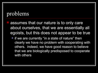 problems assumes that our nature is to only care about ourselves, that we are essentially all egoists, but this does not appear to be true if we are currently “in a state of nature” then clearly we have no problem with cooperating with others.  indeed, we have good reason to believe that we are biologically predisposed to cooperate with others 