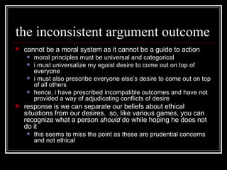 the inconsistent argument outcome cannot be a moral system as it cannot be a guide to action moral principles must be universal and categorical i must universalize my egoist desire to come out on top of everyone i must also prescribe everyone else’s desire to come out on top of all others hence, i have prescribed incompatible outcomes and have not provided a way of adjudicating conflicts of desire response is we can separate our beliefs about ethical situations from our desires.  so, like various games, you can recognize what a person  should  do while hoping he does not do it this seems to miss the point as these are prudential concerns and not ethical 