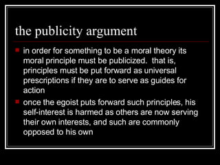 the publicity argument in order for something to be a moral theory its moral principle must be publicized.  that is, principles must be put forward as universal prescriptions if they are to serve as guides for action once the egoist puts forward such principles, his self-interest is harmed as others are now serving their own interests, and such are commonly opposed to his own 