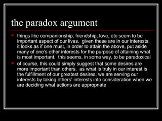 the paradox argument things like companionship, friendship, love, etc seem to be important aspect of our lives.  given these are in our interests, it looks as if one must, in order to attain the above, put aside many of one’s other interests for the purpose of attaining what is most important.  this seems, in some way, to be paradoxical of course, this could simply suggest that some desires are more important than others.  as what is truly in our interest is the fulfillment of our greatest desires, we are serving our interests by taking others’ interests into consideration when we are deciding what actions are appropriate 