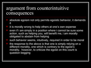 argument from counterintuitive consequences absolute egoism not only permits egoistic behavior, it demands it it is morally wrong to help others at one’s own expense even if i am simply in a position where i cannot be sure some action, such as helping you, will benefit me, i am morally obligated to abstain from helping such behavior seems, intuitively, required in order to be moral the response to the above is that one is simply relying on a different morality, one which is contrary to the egoist’s morality.  however, to criticize the egoist on this count is question begging 