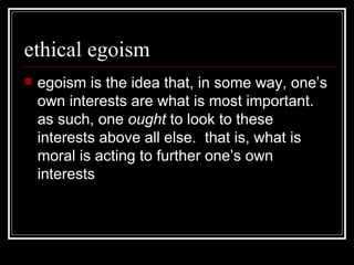 ethical egoism egoism is the idea that, in some way, one’s own interests are what is most important.  as such, one  ought  to look to these interests above all else.  that is, what is moral is acting to further one’s own interests 