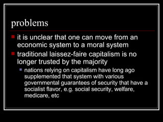 problems it is unclear that one can move from an economic system to a moral system traditional laissez-faire capitalism is no longer trusted by the majority nations relying on capitalism have long ago supplemented that system with various governmental guarantees of security that have a socialist flavor, e.g. social security, welfare, medicare, etc 