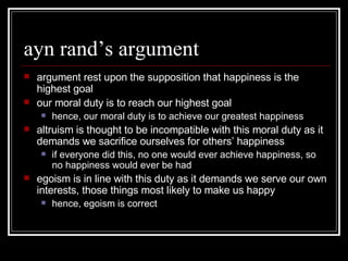 ayn rand’s argument argument rest upon the supposition that happiness is the highest goal our moral duty is to reach our highest goal hence, our moral duty is to achieve our greatest happiness altruism is thought to be incompatible with this moral duty as it demands we sacrifice ourselves for others’ happiness if everyone did this, no one would ever achieve happiness, so no happiness would ever be had egoism is in line with this duty as it demands we serve our own interests, those things most likely to make us happy hence, egoism is correct 