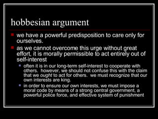 hobbesian argument we have a powerful predisposition to care only for ourselves. as we cannot overcome this urge without great effort, it is morally permissible to act entirely out of self-interest often it is in our long-term self-interest to cooperate with others.  however, we should not confuse this with the claim that we  ought  to act for others.  we must recognize that our own interests are king. in order to ensure our own interests, we must impose a moral code by means of a strong central government, a powerful police force, and effective system of punishment 