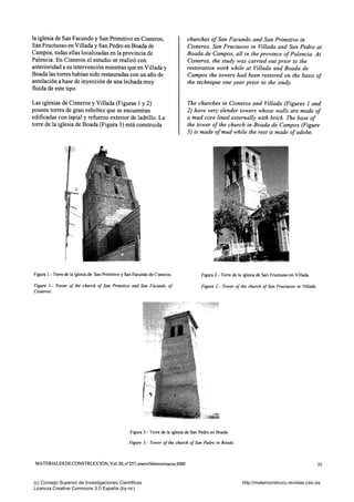 la iglesia de San Facundo y San Primitivo en Cisneros,
San Fructuoso en Villada y San Pedro en Boada de
Campos, todas ellas localizadas en la provincia de
Palencia. En Cisneros el estudio se realizó con
anterioridad a su intervención mientras que en Villada y
Boada las torres habían sido restauradas con un año de
antelación a base de inyección de una lechada muy
fluida de este tipo.
Las iglesias de Cisneros y Villada (Figuras 1 y 2)
poseen torres de gran esbeltez que se encuentran
edificadas con tapial y refuerzo exterior de ladrillo. La
torre de la iglesia de Boada (Figura 3) está construida
churches of San Facundo and San Primitivo in
Cisneros, San Fructuoso in Villada and San Pedro at
Boada de Campos, all in the province of Palencia. At
Cisneros, the study was carried out prior to the
restoration work while at Villada and Boada de
Campos the towers had been restored on the basis of
the technique one year prior to the study.
The churches in Cisneros and Villada (Figures 1 and
2) have very slender towers whose walls are made of
a mud core lined externally with brick. The base of
the tower of the church in Boada de Campos (Figure
3) is made of mud while the rest is made of adobe.
Figura 1.- Torre de la iglesia de San Primitivo y San Facundo de Cisneros.
Figure /.- Tower of the church of San Primitivo and San Facundo of
Cisneros.
Figura 2.- Torre de la iglesia de San Fructuoso en Villada.
Figure 2.- Tower of the church of San Fructuoso in Villada.
r'^'^mm
Figura 3.- Torre de la iglesia de San Pedro en Boada.
Figure 3.- Tower of the church of San Pedro in Boada.
MATERIALES DE CONSTRUCCIÓN, Vol. 50, n° 257, enero/febrero/marzo 2000 35
(c) Consejo Superior de Investigaciones Científicas
Licencia Creative Commons 3.0 España (by-nc)
http://materconstrucc.revistas.csic.es
 