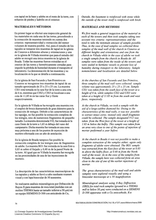 con tapial en la base y adobe en el resto de la torre, con
refuerzo de piedra y ladrillo en el exterior.
MATERIALES Y MÉTODOS
En primer lugar se efectuó una inspección general de
los materiales en cada una de las torres, procediendo a
la extracción de muestras teniendo en cuenta dos
criterios: representatividad y extracción del menor
volumen de muestra posible. Así, para el estudio de los
tapiales se tomaron tres muestras de tapial en la iglesia
de Cisneros a diferentes alturas y orientaciones y una
en la iglesia de Villada mientras que para el estudio del
adobe se recogió una única muestra en la iglesia de
Boada. Todas las muestras fueron extraídas en el
interior de las torres y herméticamente cerradas para
impedir la pérdida de humedad durante el transporte al
laboratorio. La denominación de las muestras y su
localización es la que se detalla a continuación.
En la iglesia de San Facundo y San Primitivo en
Cisneros se recogieron tres muestras de tapial de un
tamaño aproximado de25x25x25 cm. La muestra
CIS 1 está tomada en la cara Sur de la torre a una cota
de 6 m, mientras que CIS2 y CIS3 se localizan a una
cota de 11,85 m en las caras Sur y Oeste
respectivamente.
En la iglesia de Villada se ha recogido una muestra con
el empleo de broca diamantada de gran diámetro para la
extracción de testigos. Debido a las caracteristicas de
los tapiales, no fue posible la extracción completa de
los testigos, sino de numerosos fragmentos de pequeño
tamaño. La muestra denominada VI2, fue tomada en la
cara Oeste de la torre a 1,65 m debajo del vano del
campanario. Dicha muestra fue tomada en una zona
muy próxima a uno de los puntos de inyección de
mortero efectuada con un año de antelación.
En la iglesia de Boada tampoco fue posible la
extracción completa de los testigos sino de fragmentos
de adobe. La muestra BOl fue extraída en la cara Este a
0,85 m sobre el forjado y 0,40 m de la pared Norte de
la torre. Al igual que en Villada la muestra fue recogida
en las proximidades de una de las inyecciones de
mortero.
La descripción de las características macroscópicas de
los tapiales y adobe se llevó a cabo mediante examen
visual y con lupa binocular de 50 aumentos.
Se realizaron análisis mineralógicos por Difracción de
Rayos-X para muestras de roca total (molidas con un
molino THEMA hasta un tamaño inferior a 50 |im) en
un equipo SIEMENS D-500 con anticátodo de Cu,
Outside, the basement is reinforced with stone while
the outside of the tower itself is reinforced with brick.
MA TERIALS AND METHODS
We first made a general inspection of the material in
each of the towers and then took samples taking into
account two criteria: representativeness and the
need to take the minimum amount of sample possible.
Thus, in the case of mud samples we collected three
samples of the mud wall of the church in Cisneros at
different heights and orientations and one from the
church in Villada while in the case of adobe we took
a single sample from the church in Boada de. All
samples were taken from the inside of the towers and
were sealed in hermetic vessels to prevent loss of
humidity during transport to the laboratory. Sample
nomenclature and localisation are detailed below.
At the churches of San Facundo and San Primitivo,
three samples of the mud wall were collected: sample
volume was approximately 25 x 25 x 25 cm. Sample
CISl was taken from the south face of the tower at a
height of 6 m, while samples CIS2 and CIS3 were
taken at a height of 11.85 m from the south and west
faces, respectively.
At the church in Villada, we took a sample with the
aid of a large-calibre diamond bit. Owing to the
characteristics of the mud walls, it was not possible
to extract intact cores; instead only small fragments
could be collected. The sample designated VI2 was
taken from the Westface of the tower at a height of
1.65 m below the belfry. This sample was taken from
an area very close to one of the points of injection of
mortar performed a year before.
At the church in Boada it was not possible to make a
complete extraction of the samples either; again only
fragments of adobe were obtained. The BOl sample
was extracted from the East face of the tower at 0.85
m above the belfry floor, at 0.40 m from the North
wall of the tower. As in the case of the samples from
Villada, the sample here was collected form an area
close to the site of one of the earlier injections of
mortar.
The gross characteristics of the mud wall and adobe
samples were explored visually and using a
binocular microscope at x 50 magnification.
Mineralogical analyses using X-Ray Diffraction
(XRD)for total rock samples (ground in a THEMA
mill to below 50 jum) were conducted on a SIEMENS
D-500 apparatus with a Cu anticathode. Ka
36
MATERIALES DECONSTRUCCIÓN, Vol. 50, n° 257, enero/febrero/marzo 2000
(c) Consejo Superior de Investigaciones Científicas
Licencia Creative Commons 3.0 España (by-nc)
http://materconstrucc.revistas.csic.es
 