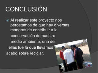 CONCLUSIÓN
 Al realizar este proyecto nos
  percatamos de que hay diversas
  maneras de contribuir a la
  conservación de nuestro
  medio ambiente, una de
 ellas fue la que llevamos
acabo sobre reciclar.
 