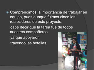    Comprendimos la importancia de trabajar en
    equipo, pues aunque fuimos cinco los
    realizadores de este proyecto,
    cabe decir que la tarea fue de todos
    nuestros compañeros
    ya que apoyaron
    trayendo las botellas.
 