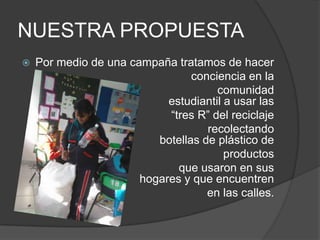 NUESTRA PROPUESTA
   Por medio de una campaña tratamos de hacer
                                 conciencia en la
                                      comunidad
                            estudiantil a usar las
                            “tres R” del reciclaje
                                    recolectando
                          botellas de plástico de
                                        productos
                              que usaron en sus
                       hogares y que encuentren
                                    en las calles.
 