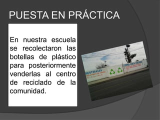 PUESTA EN PRÁCTICA

En nuestra escuela
se recolectaron las
botellas de plástico
para posteriormente
venderlas al centro
de reciclado de la
comunidad.
 