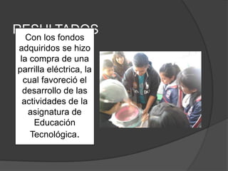 RESULTADOS
   Con los fondos
adquiridos se hizo
 la compra de una
parrilla eléctrica, la
  cual favoreció el
  desarrollo de las
  actividades de la
   asignatura de
     Educación
    Tecnológica.
 