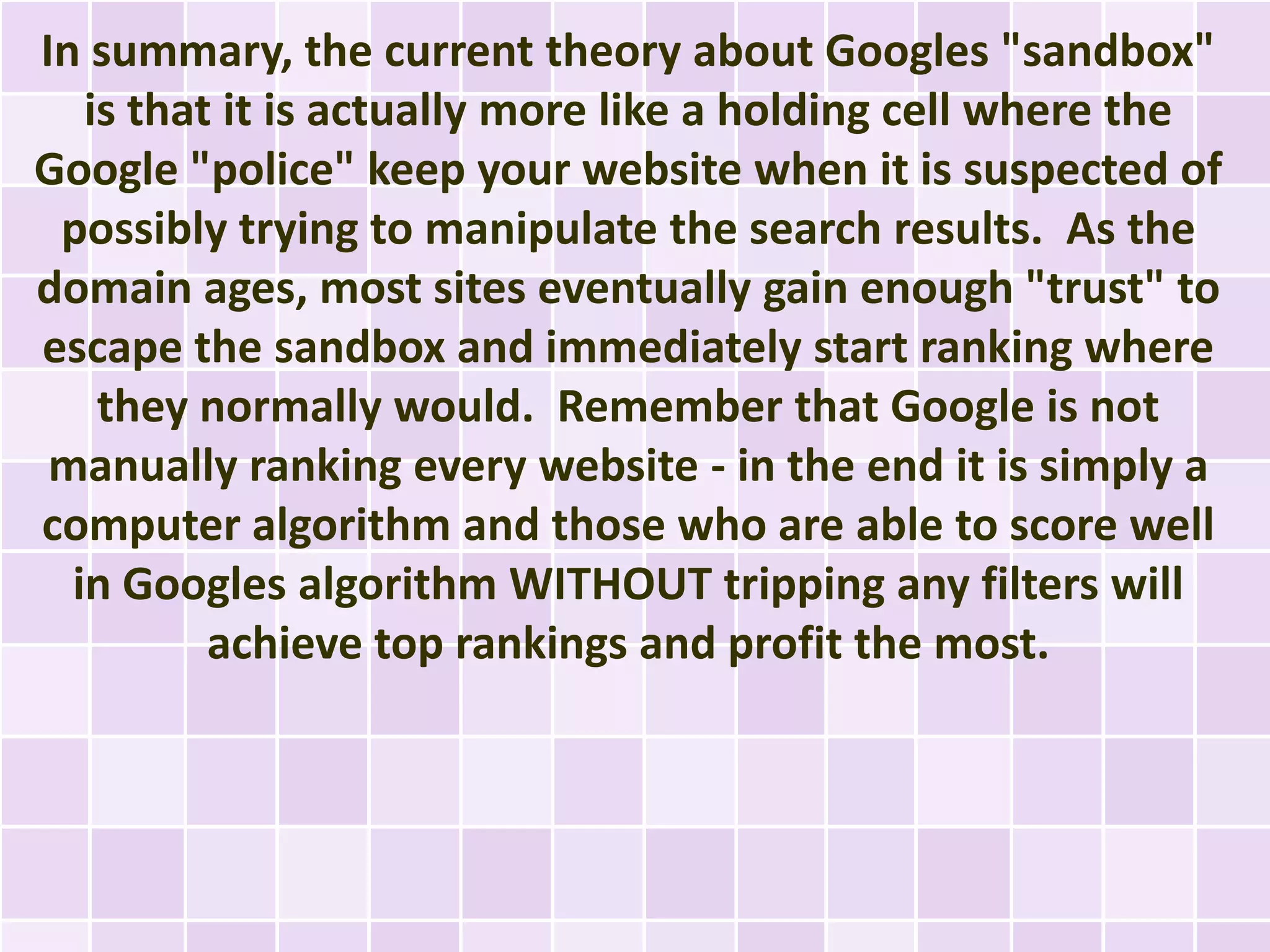 In summary, the current theory about Googles "sandbox"
   is that it is actually more like a holding cell where the
Google "police" keep your website when it is suspected of
 possibly trying to manipulate the search results. As the
domain ages, most sites eventually gain enough "trust" to
escape the sandbox and immediately start ranking where
    they normally would. Remember that Google is not
 manually ranking every website - in the end it is simply a
computer algorithm and those who are able to score well
  in Googles algorithm WITHOUT tripping any filters will
          achieve top rankings and profit the most.
 