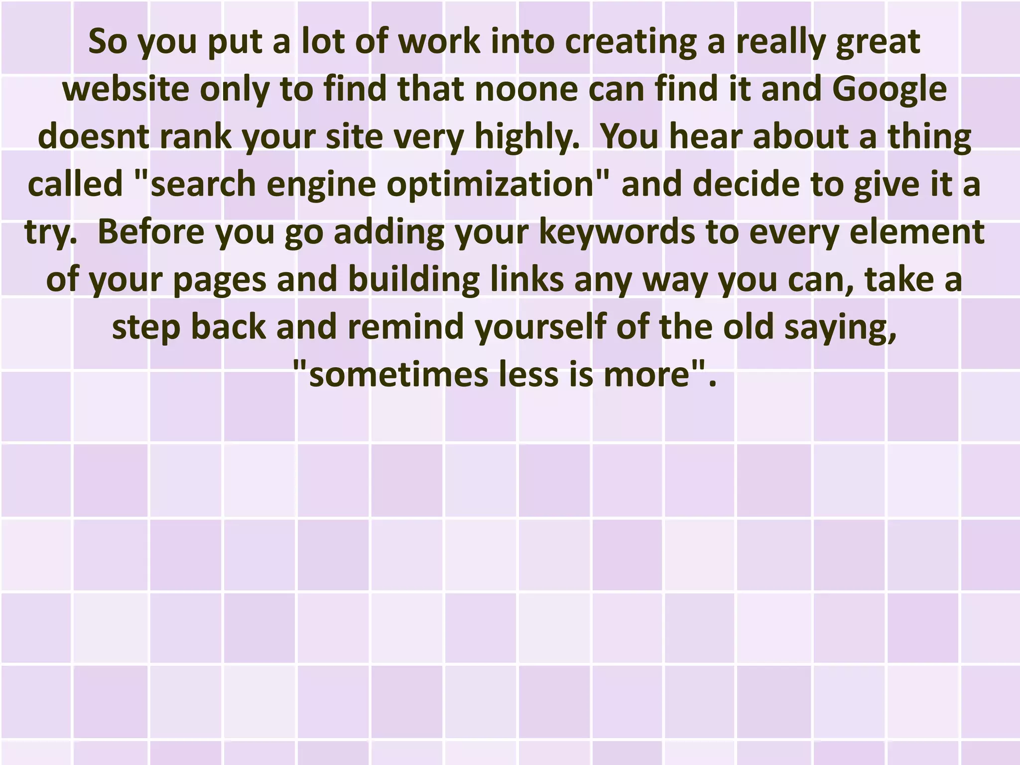 So you put a lot of work into creating a really great
   website only to find that noone can find it and Google
 doesnt rank your site very highly. You hear about a thing
called "search engine optimization" and decide to give it a
try. Before you go adding your keywords to every element
  of your pages and building links any way you can, take a
      step back and remind yourself of the old saying,
                 "sometimes less is more".
 
