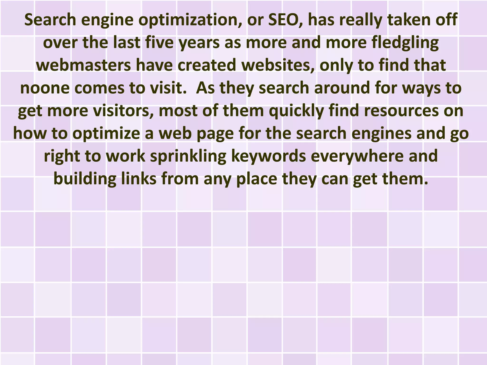Search engine optimization, or SEO, has really taken off
    over the last five years as more and more fledgling
   webmasters have created websites, only to find that
 noone comes to visit. As they search around for ways to
 get more visitors, most of them quickly find resources on
how to optimize a web page for the search engines and go
    right to work sprinkling keywords everywhere and
      building links from any place they can get them.
 