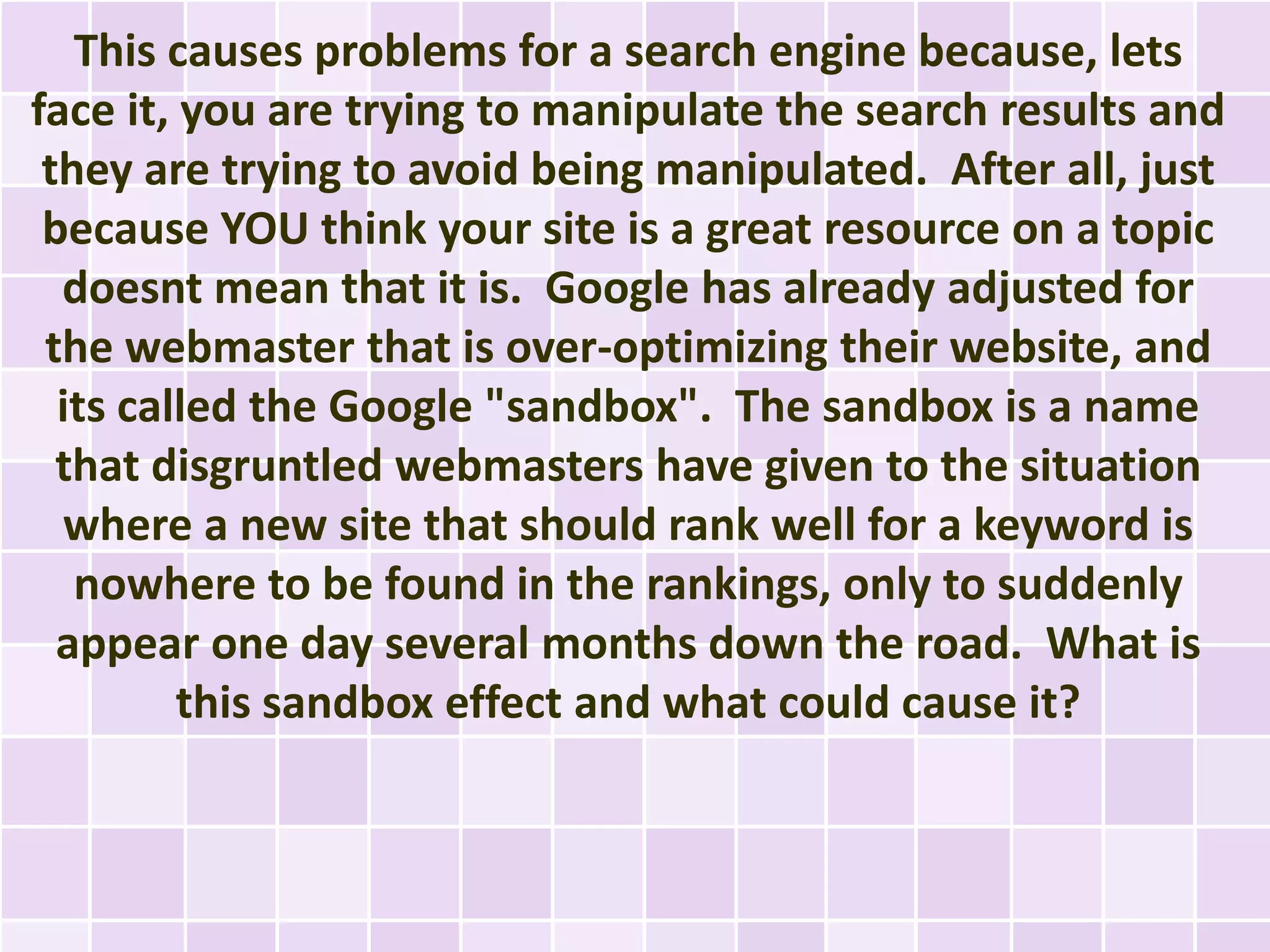 This causes problems for a search engine because, lets
face it, you are trying to manipulate the search results and
 they are trying to avoid being manipulated. After all, just
 because YOU think your site is a great resource on a topic
  doesnt mean that it is. Google has already adjusted for
 the webmaster that is over-optimizing their website, and
  its called the Google "sandbox". The sandbox is a name
  that disgruntled webmasters have given to the situation
  where a new site that should rank well for a keyword is
   nowhere to be found in the rankings, only to suddenly
  appear one day several months down the road. What is
         this sandbox effect and what could cause it?
 