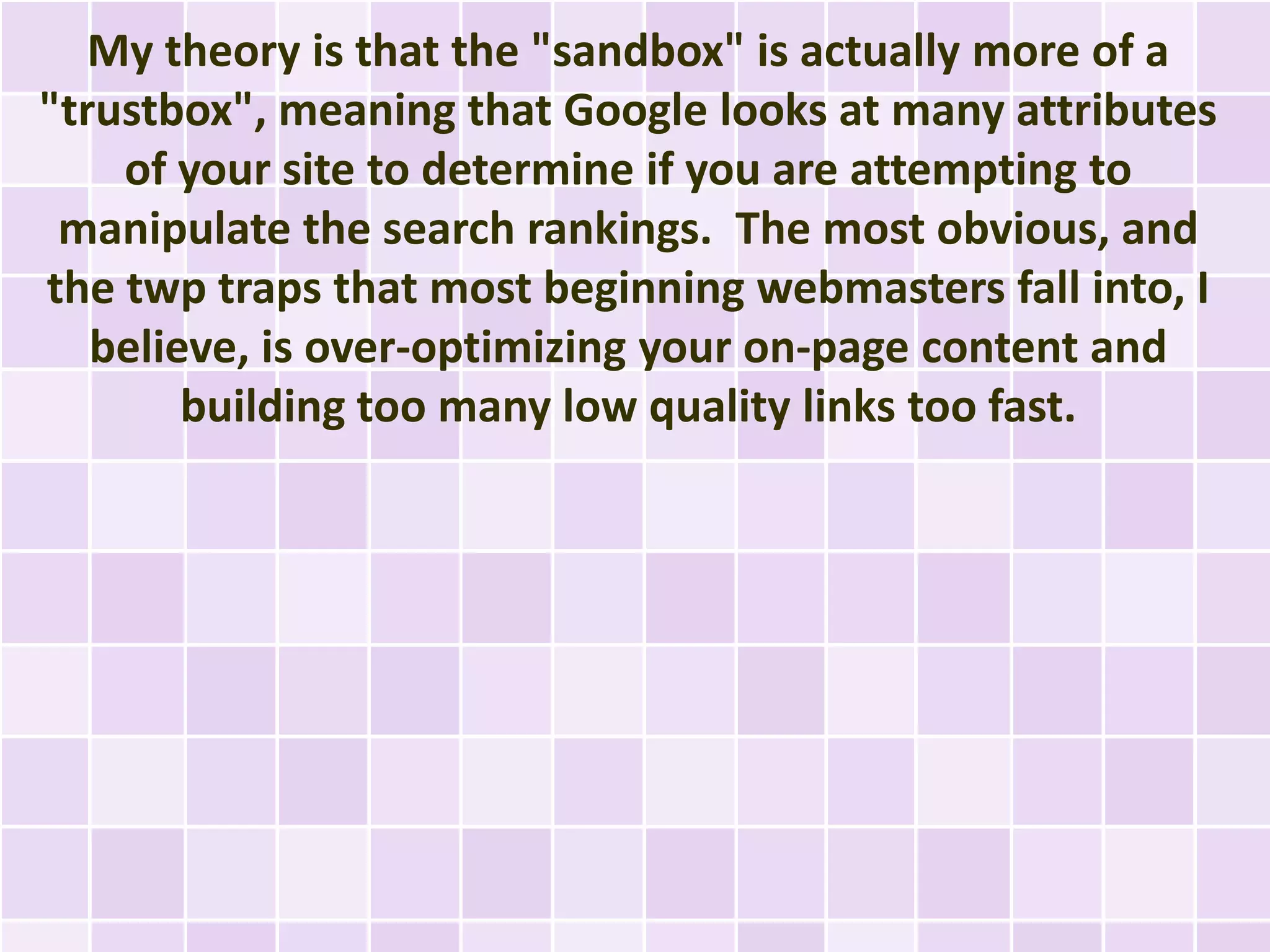 My theory is that the "sandbox" is actually more of a
"trustbox", meaning that Google looks at many attributes
    of your site to determine if you are attempting to
 manipulate the search rankings. The most obvious, and
the twp traps that most beginning webmasters fall into, I
   believe, is over-optimizing your on-page content and
        building too many low quality links too fast.
 