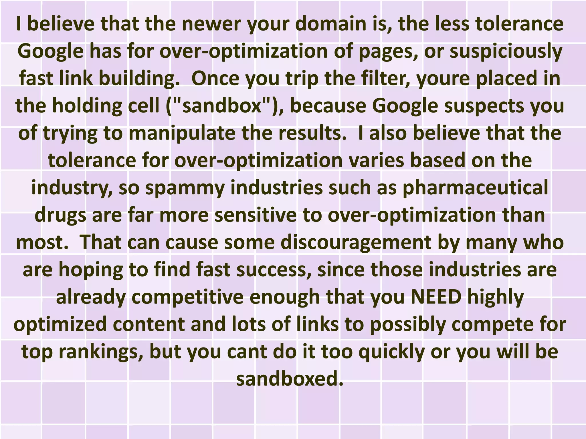 I believe that the newer your domain is, the less tolerance
Google has for over-optimization of pages, or suspiciously
 fast link building. Once you trip the filter, youre placed in
the holding cell ("sandbox"), because Google suspects you
of trying to manipulate the results. I also believe that the
     tolerance for over-optimization varies based on the
   industry, so spammy industries such as pharmaceutical
    drugs are far more sensitive to over-optimization than
most. That can cause some discouragement by many who
  are hoping to find fast success, since those industries are
      already competitive enough that you NEED highly
optimized content and lots of links to possibly compete for
 top rankings, but you cant do it too quickly or you will be
                          sandboxed.
 