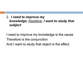 2. I need to improve my
knowledge; therefore, I want to study that
subject
I need to improve my knowledge is the cause
Therefore is the conjunction
And I want to study that object is the effect.
 