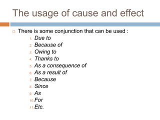 The usage of cause and effect
 There is some conjunction that can be used :
1. Due to
2. Because of
3. Owing to
4. Thanks to
5. As a consequence of
6. As a result of
7. Because
8. Since
9. As
10.For
11.Etc.
 