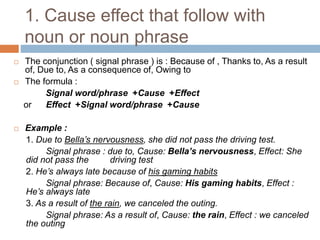 1. Cause effect that follow with
noun or noun phrase
 The conjunction ( signal phrase ) is : Because of , Thanks to, As a result
of, Due to, As a consequence of, Owing to
 The formula :
Signal word/phrase +Cause +Effect
or Effect +Signal word/phrase +Cause
 Example :
1. Due to Bella’s nervousness, she did not pass the driving test.
Signal phrase : due to, Cause: Bella’s nervousness, Effect: She
did not pass the driving test
2. He’s always late because of his gaming habits
Signal phrase: Because of, Cause: His gaming habits, Effect :
He’s always late
3. As a result of the rain, we canceled the outing.
Signal phrase: As a result of, Cause: the rain, Effect : we canceled
the outing
 