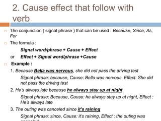 2. Cause effect that follow with
verb
 The conjunction ( signal phrase ) that can be used : Because, Since, As,
For
 The formula :
Signal word/phrase + Cause + Effect
or Effect + Signal word/phrase +Cause
 Example :
1. Because Bella was nervous, she did not pass the driving test
Signal phrase: because, Cause: Bella was nervous, Effect: She did
not pass the driving test
2. He’s always late because he always stay up at night
Signal phrase: Because, Cause: he always stay up at night, Effect :
He’s always late
3. The outing was canceled since it’s raining
Signal phrase: since, Cause: it’s raining, Effect : the outing was
 
