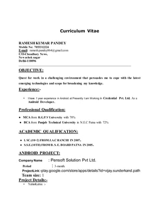 Curriculum Vitae
RAMESH KUMAR PANDEY
Mobile No: 7053312224
E-mail: ramesh.pandey864@gmail.com
C/O-Choudhary News,
Newashok nagar
Delhi-110096
________________________________________________________________________
OBJECTIVE:
Quest for work in a challenging environment that persuades me to cope with the latest
emerging technologies and scope for broadening my knowledge.
Experience:-
• I have 1 year experience in Android at Presently I am Working In Credential Pvt. Ltd. As a
Android Developer..
Professional Qualification:
● MCA from R.G.P.VUniversity with 78%
● BCA from Punjab Technical University in N.E.C Patna with 72%
ACADEMIC QUALIFICATION:
● I. SC.(10+2) FROM J.A.C RANCHI IN 2007.
● S.S.E.(10TH) FROM B. S. E. BOARD PATNA IN 2005.
ANDROID PROJECT:
Company Name : Pensoft Solution Pvt Ltd.
Period : 3-month.
ProjectLink:-play.google.com/store/apps/details?id=vijay.sunderkand.path
Team size: 1
Project Details:-
• YahinKahin :-
 